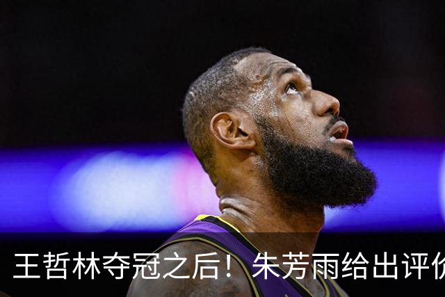 王哲林夺冠之后！朱芳雨给出评价，让众多主教练破防